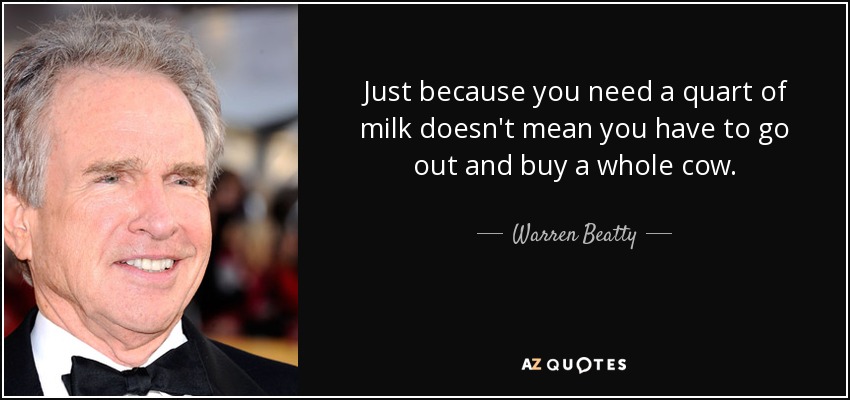 Just because you need a quart of milk doesn't mean you have to go out and buy a whole cow. - Warren Beatty