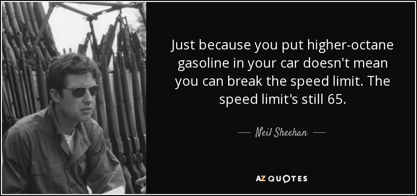 Just because you put higher-octane gasoline in your car doesn't mean you can break the speed limit. The speed limit's still 65. - Neil Sheehan