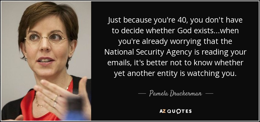 Just because you're 40, you don't have to decide whether God exists...when you're already worrying that the National Security Agency is reading your emails, it's better not to know whether yet another entity is watching you. - Pamela Druckerman
