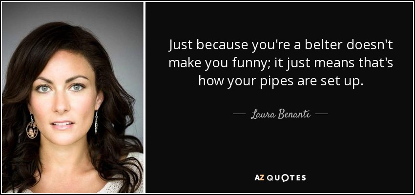 Just because you're a belter doesn't make you funny; it just means that's how your pipes are set up. - Laura Benanti