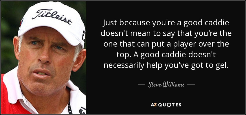 Just because you're a good caddie doesn't mean to say that you're the one that can put a player over the top. A good caddie doesn't necessarily help you've got to gel. - Steve Williams