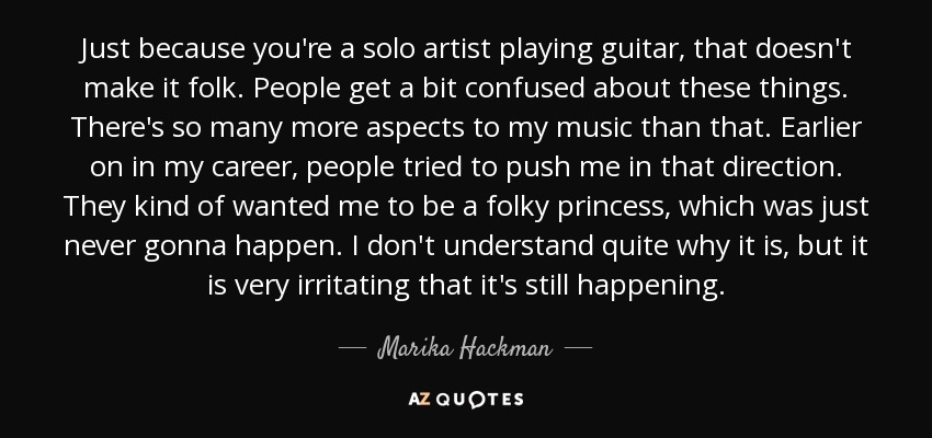 Just because you're a solo artist playing guitar, that doesn't make it folk. People get a bit confused about these things. There's so many more aspects to my music than that. Earlier on in my career, people tried to push me in that direction. They kind of wanted me to be a folky princess, which was just never gonna happen. I don't understand quite why it is, but it is very irritating that it's still happening. - Marika Hackman