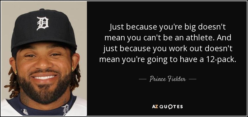 Just because you're big doesn't mean you can't be an athlete. And just because you work out doesn't mean you're going to have a 12-pack. - Prince Fielder