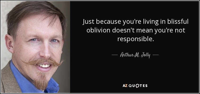 Just because you're living in blissful oblivion doesn't mean you're not responsible. - Arthur M. Jolly