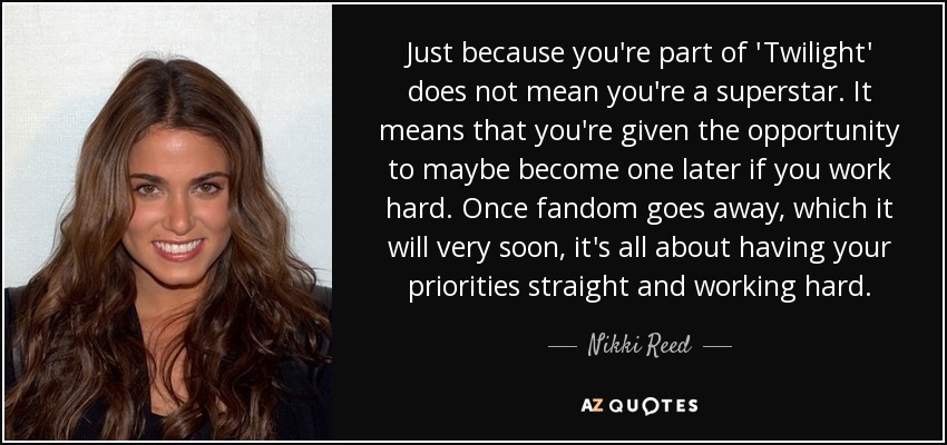Just because you're part of 'Twilight' does not mean you're a superstar. It means that you're given the opportunity to maybe become one later if you work hard. Once fandom goes away, which it will very soon, it's all about having your priorities straight and working hard. - Nikki Reed