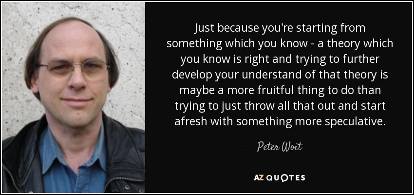 Just because you're starting from something which you know - a theory which you know is right and trying to further develop your understand of that theory is maybe a more fruitful thing to do than trying to just throw all that out and start afresh with something more speculative. - Peter Woit