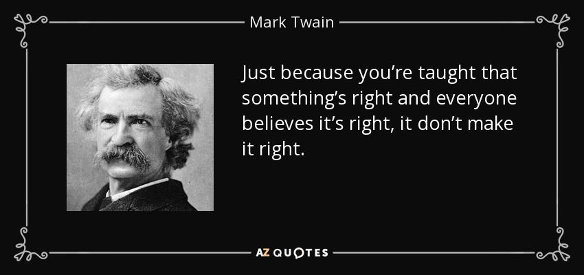 Just because you’re taught that something’s right and everyone believes it’s right, it don’t make it right. - Mark Twain