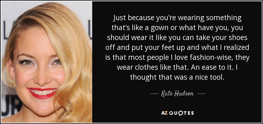 Just because you're wearing something that's like a gown or what have you, you should wear it like you can take your shoes off and put your feet up and what I realized is that most people I love fashion-wise, they wear clothes like that. An ease to it. I thought that was a nice tool. - Kate Hudson