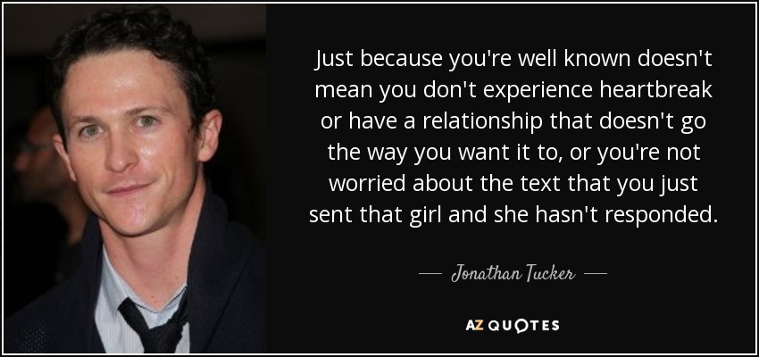 Just because you're well known doesn't mean you don't experience heartbreak or have a relationship that doesn't go the way you want it to, or you're not worried about the text that you just sent that girl and she hasn't responded. - Jonathan Tucker