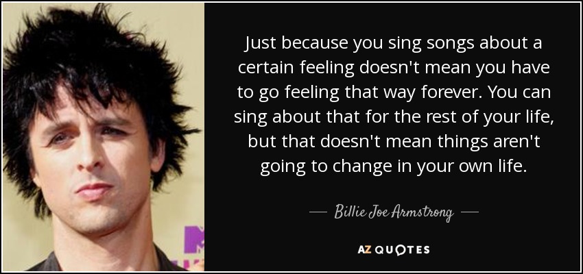 Just because you sing songs about a certain feeling doesn't mean you have to go feeling that way forever. You can sing about that for the rest of your life, but that doesn't mean things aren't going to change in your own life. - Billie Joe Armstrong