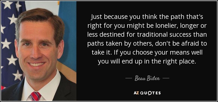 Just because you think the path that's right for you might be lonelier, longer or less destined for traditional success than paths taken by others, don't be afraid to take it. If you choose your means well you will end up in the right place. - Beau Biden