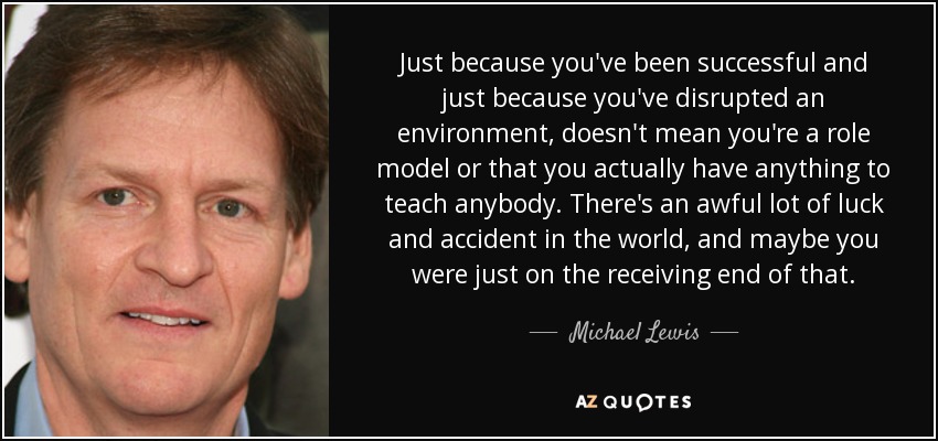 Just because you've been successful and just because you've disrupted an environment, doesn't mean you're a role model or that you actually have anything to teach anybody. There's an awful lot of luck and accident in the world, and maybe you were just on the receiving end of that. - Michael Lewis