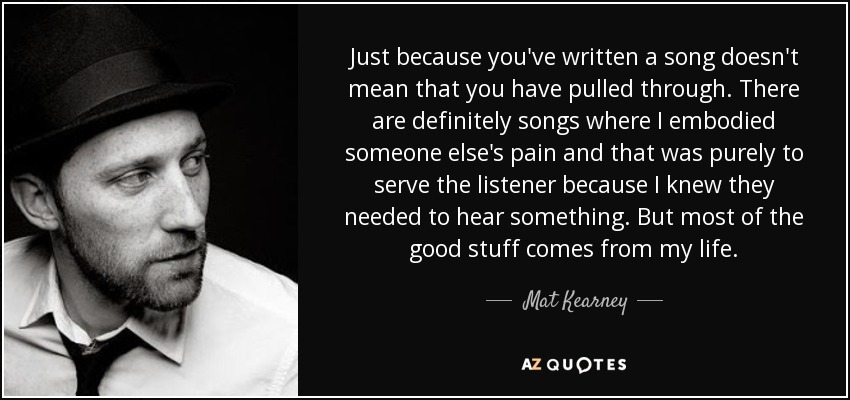 Just because you've written a song doesn't mean that you have pulled through. There are definitely songs where I embodied someone else's pain and that was purely to serve the listener because I knew they needed to hear something. But most of the good stuff comes from my life. - Mat Kearney