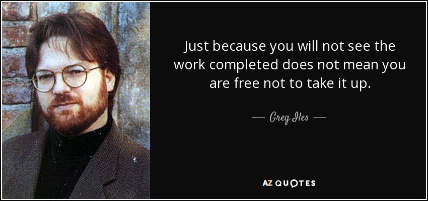 Just because you will not see the work completed does not mean you are free not to take it up. - Greg Iles
