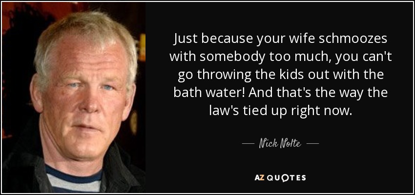 Just because your wife schmoozes with somebody too much, you can't go throwing the kids out with the bath water! And that's the way the law's tied up right now. - Nick Nolte