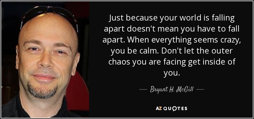 Just because your world is falling apart doesn't mean you have to fall apart. When everything seems crazy, you be calm. Don't let the outer chaos you are facing get inside of you. - Bryant H. McGill