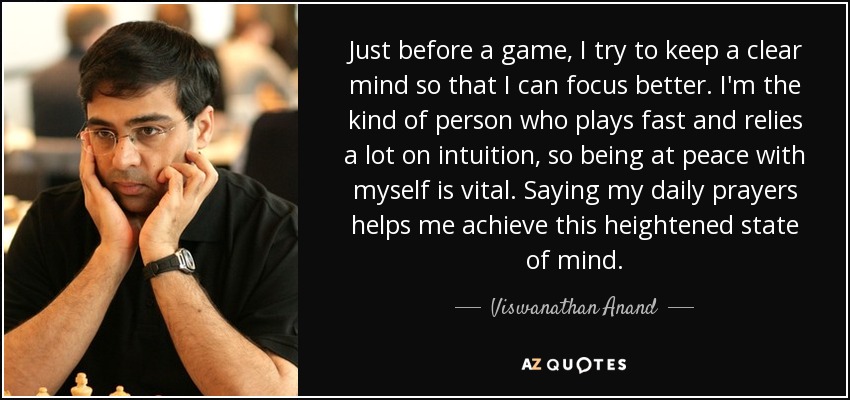 Just before a game, I try to keep a clear mind so that I can focus better. I'm the kind of person who plays fast and relies a lot on intuition, so being at peace with myself is vital. Saying my daily prayers helps me achieve this heightened state of mind. - Viswanathan Anand