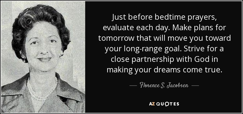 Just before bedtime prayers, evaluate each day. Make plans for tomorrow that will move you toward your long-range goal. Strive for a close partnership with God in making your dreams come true. - Florence S. Jacobsen
