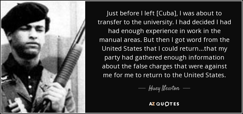 Just before I left [Cuba], I was about to transfer to the university. I had decided I had had enough experience in work in the manual areas. But then I got word from the United States that I could return...that my party had gathered enough information about the false charges that were against me for me to return to the United States. - Huey Newton
