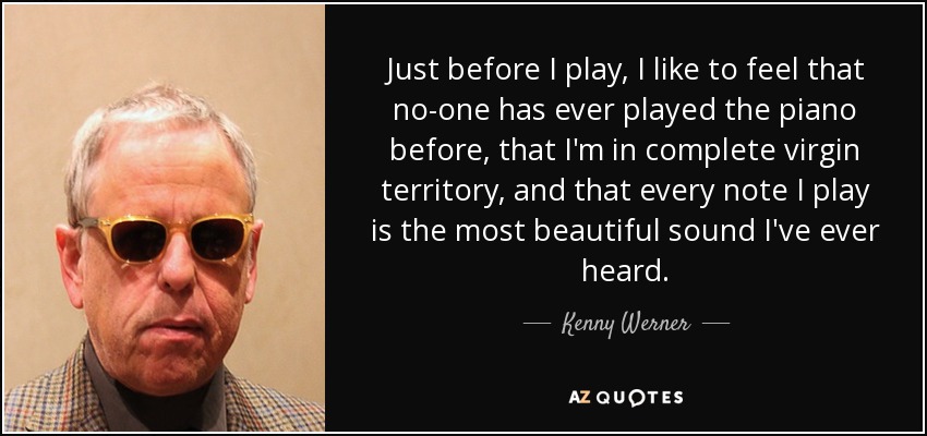 Just before I play, I like to feel that no-one has ever played the piano before, that I'm in complete virgin territory, and that every note I play is the most beautiful sound I've ever heard. - Kenny Werner