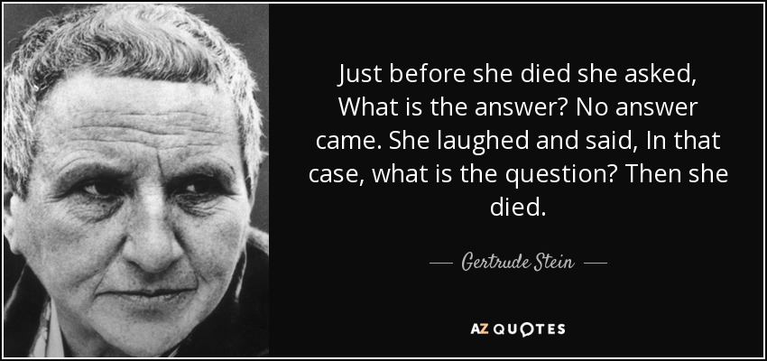 Just before she died she asked, What is the answer? No answer came. She laughed and said, In that case, what is the question? Then she died. - Gertrude Stein