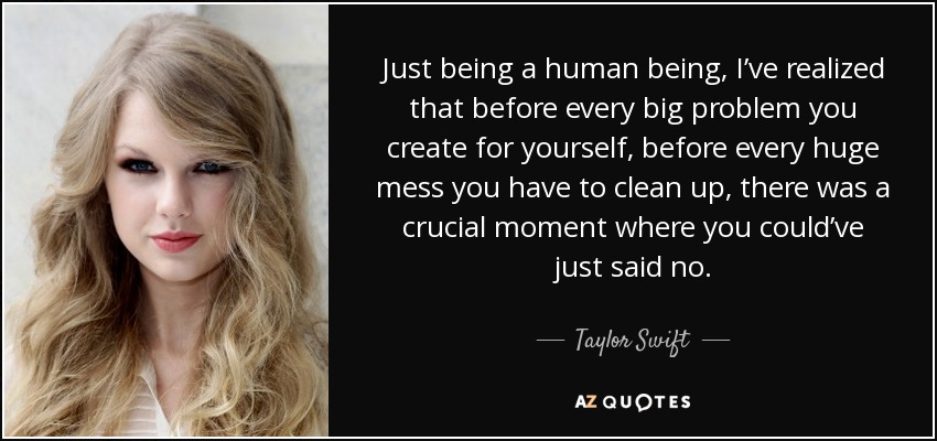 Just being a human being, I’ve realized that before every big problem you create for yourself, before every huge mess you have to clean up, there was a crucial moment where you could’ve just said no. - Taylor Swift