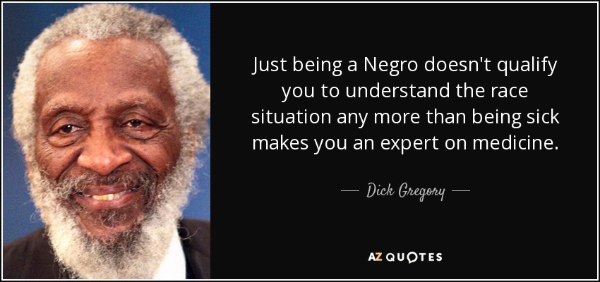 Just being a Negro doesn't qualify you to understand the race situation any more than being sick makes you an expert on medicine. - Dick Gregory