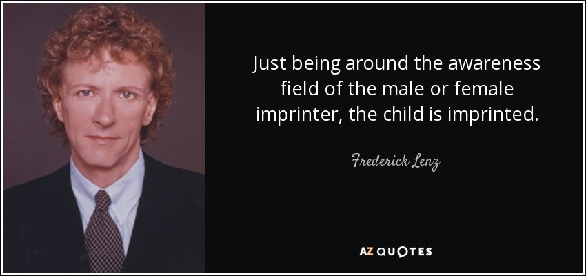 Just being around the awareness field of the male or female imprinter, the child is imprinted. - Frederick Lenz