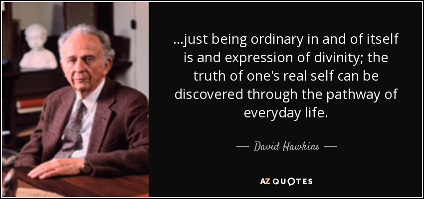 ...just being ordinary in and of itself is and expression of divinity; the truth of one's real self can be discovered through the pathway of everyday life. - David Hawkins