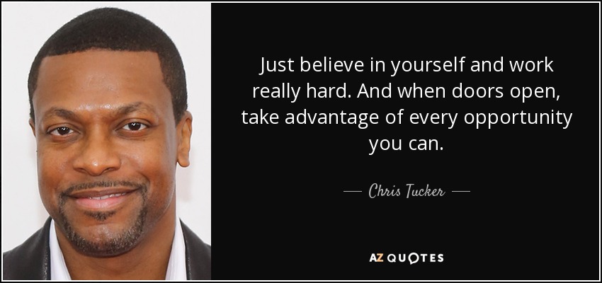 Just believe in yourself and work really hard. And when doors open, take advantage of every opportunity you can. - Chris Tucker
