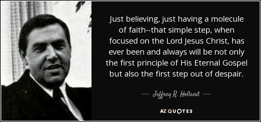 Just believing, just having a molecule of faith--that simple step, when focused on the Lord Jesus Christ, has ever been and always will be not only the first principle of His Eternal Gospel but also the first step out of despair. - Jeffrey R. Holland