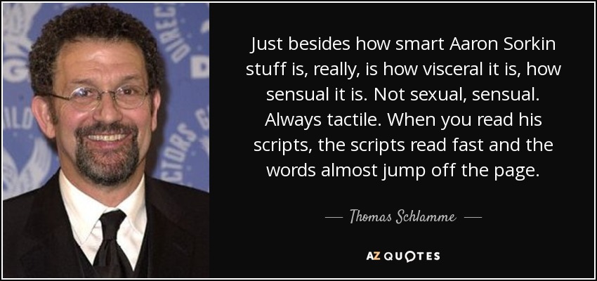 Just besides how smart Aaron Sorkin stuff is, really, is how visceral it is, how sensual it is. Not sexual, sensual. Always tactile. When you read his scripts, the scripts read fast and the words almost jump off the page. - Thomas Schlamme
