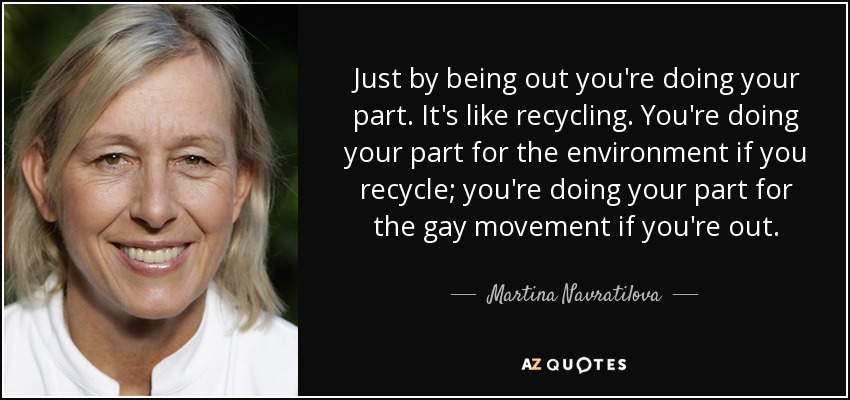 Just by being out you're doing your part. It's like recycling. You're doing your part for the environment if you recycle; you're doing your part for the gay movement if you're out. - Martina Navratilova