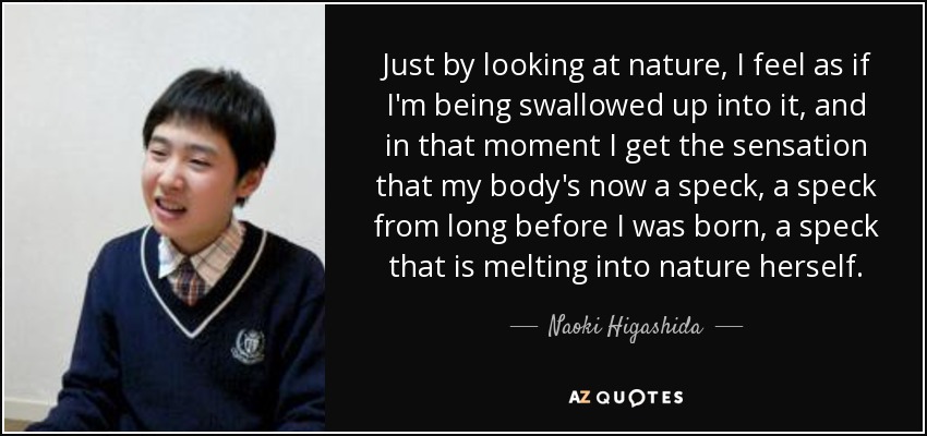 Just by looking at nature, I feel as if I'm being swallowed up into it, and in that moment I get the sensation that my body's now a speck, a speck from long before I was born, a speck that is melting into nature herself. - Naoki Higashida