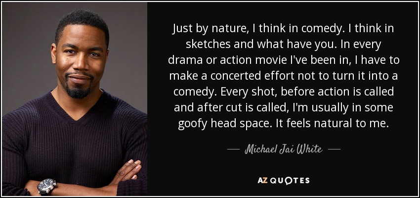 Just by nature, I think in comedy. I think in sketches and what have you. In every drama or action movie I've been in, I have to make a concerted effort not to turn it into a comedy. Every shot, before action is called and after cut is called, I'm usually in some goofy head space. It feels natural to me. - Michael Jai White