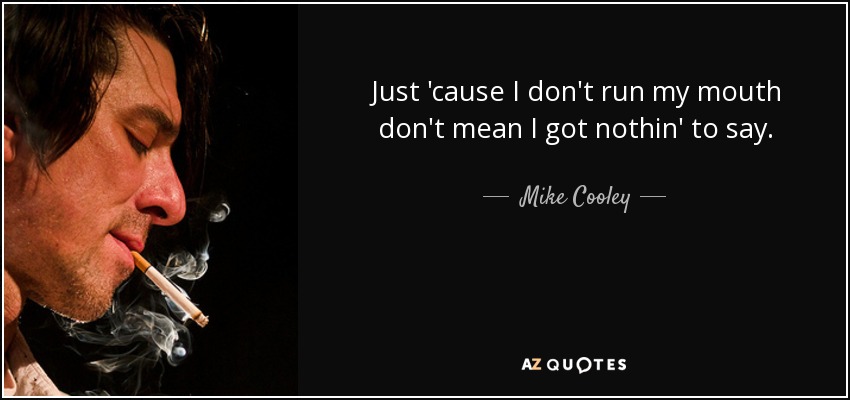 Just 'cause I don't run my mouth don't mean I got nothin' to say. - Mike Cooley