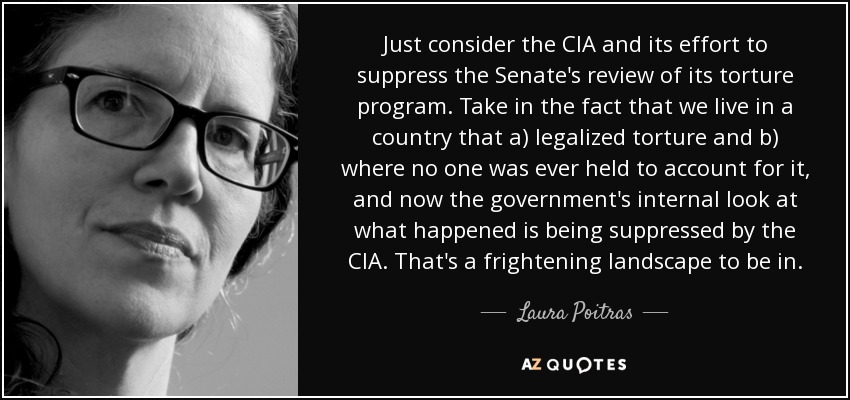 Just consider the CIA and its effort to suppress the Senate's review of its torture program. Take in the fact that we live in a country that a) legalized torture and b) where no one was ever held to account for it, and now the government's internal look at what happened is being suppressed by the CIA. That's a frightening landscape to be in. - Laura Poitras
