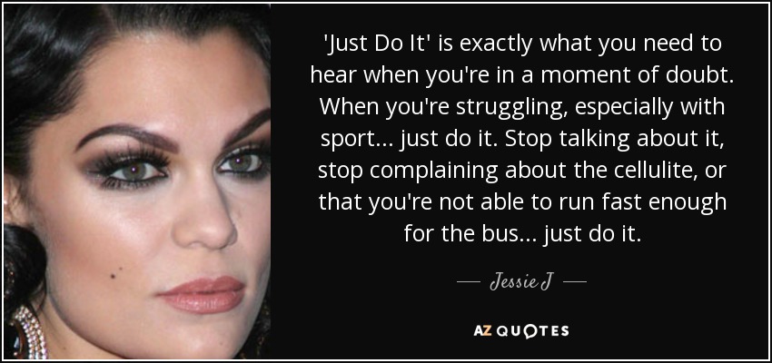'Just Do It' is exactly what you need to hear when you're in a moment of doubt. When you're struggling, especially with sport... just do it. Stop talking about it, stop complaining about the cellulite, or that you're not able to run fast enough for the bus... just do it. - Jessie J