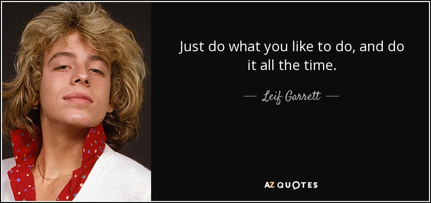 Just do what you like to do, and do it all the time. - Leif Garrett