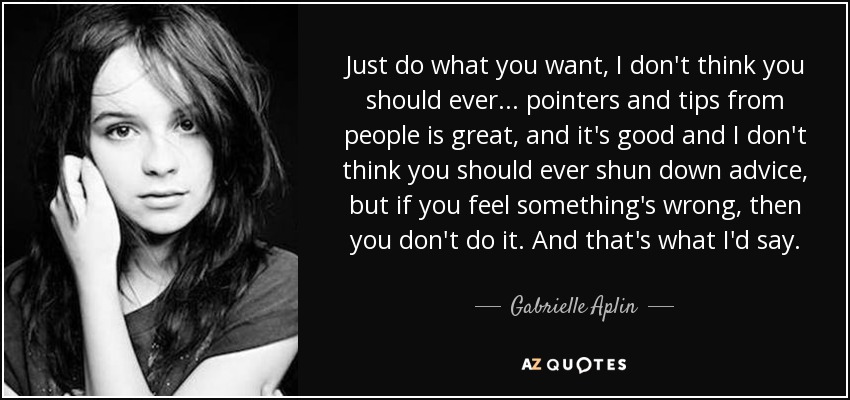 Just do what you want, I don't think you should ever... pointers and tips from people is great, and it's good and I don't think you should ever shun down advice, but if you feel something's wrong, then you don't do it. And that's what I'd say. - Gabrielle Aplin