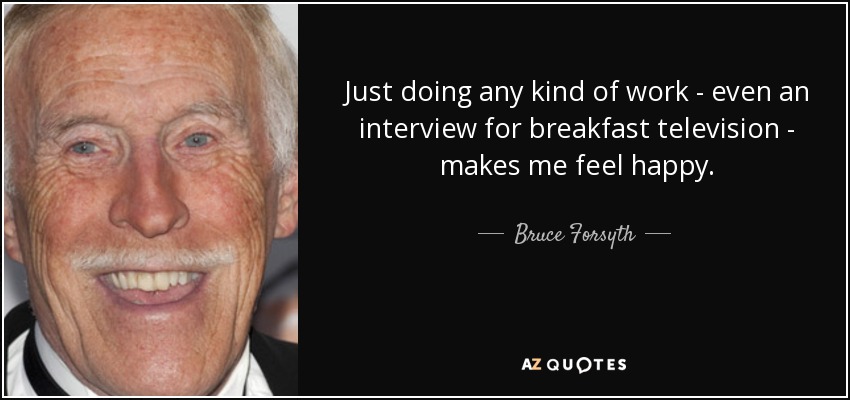 Just doing any kind of work - even an interview for breakfast television - makes me feel happy. - Bruce Forsyth