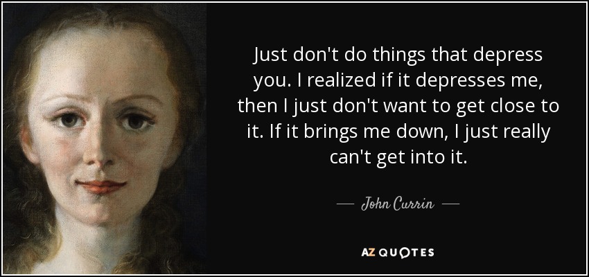 Just don't do things that depress you. I realized if it depresses me, then I just don't want to get close to it. If it brings me down, I just really can't get into it. - John Currin