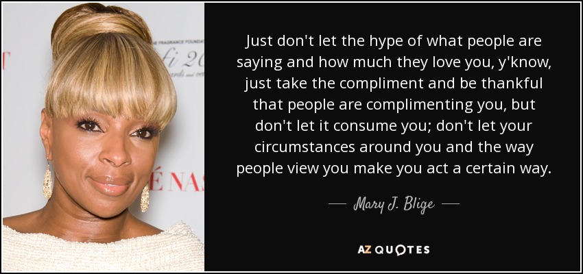 Just don't let the hype of what people are saying and how much they love you, y'know, just take the compliment and be thankful that people are complimenting you, but don't let it consume you; don't let your circumstances around you and the way people view you make you act a certain way. - Mary J. Blige
