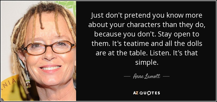 Just don't pretend you know more about your characters than they do, because you don't. Stay open to them. It's teatime and all the dolls are at the table. Listen. It's that simple. - Anne Lamott