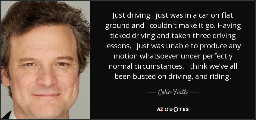 Just driving I just was in a car on flat ground and I couldn't make it go. Having ticked driving and taken three driving lessons, I just was unable to produce any motion whatsoever under perfectly normal circumstances. I think we've all been busted on driving, and riding. - Colin Firth