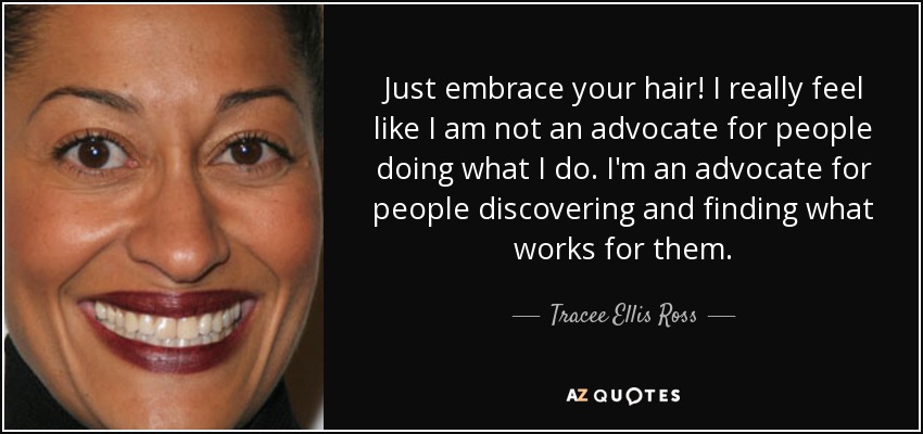 Just embrace your hair! I really feel like I am not an advocate for people doing what I do. I'm an advocate for people discovering and finding what works for them. - Tracee Ellis Ross