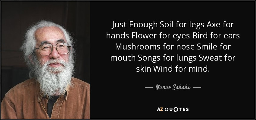 Just Enough Soil for legs Axe for hands Flower for eyes Bird for ears Mushrooms for nose Smile for mouth Songs for lungs Sweat for skin Wind for mind. - Nanao Sakaki