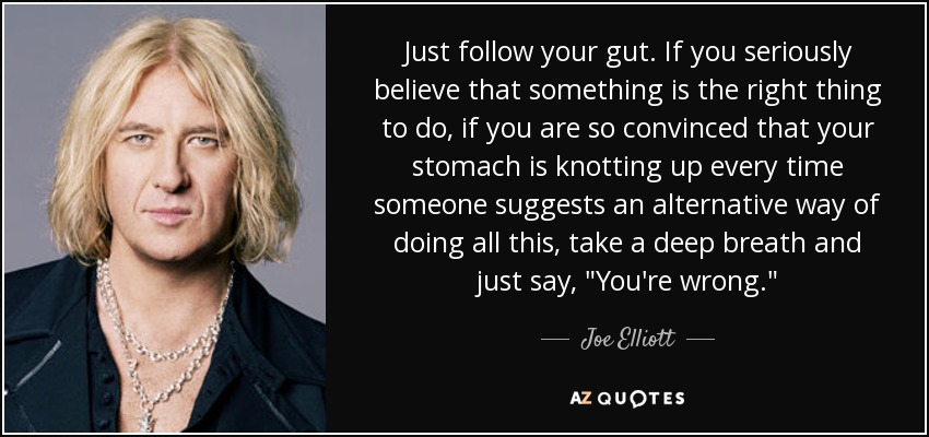 Just follow your gut. If you seriously believe that something is the right thing to do, if you are so convinced that your stomach is knotting up every time someone suggests an alternative way of doing all this, take a deep breath and just say, 
