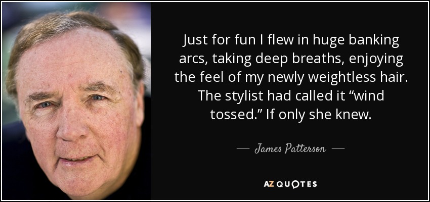 Just for fun I flew in huge banking arcs, taking deep breaths, enjoying the feel of my newly weightless hair. The stylist had called it “wind tossed.” If only she knew. - James Patterson