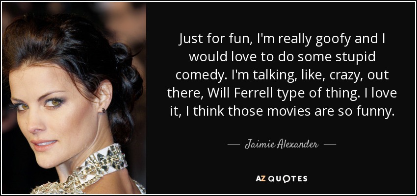 Just for fun, I'm really goofy and I would love to do some stupid comedy. I'm talking, like, crazy, out there, Will Ferrell type of thing. I love it, I think those movies are so funny. - Jaimie Alexander
